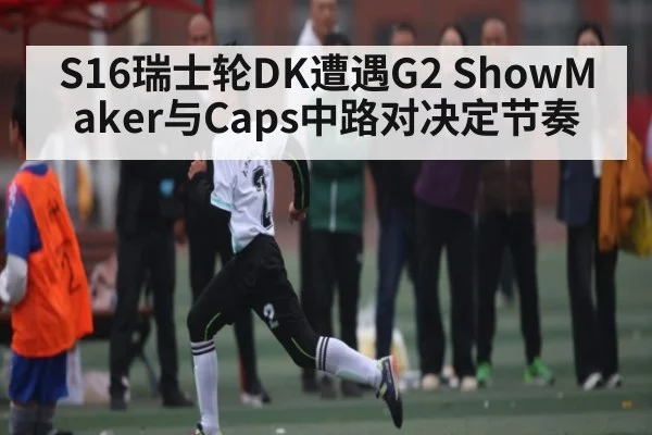 S16瑞士轮DK遭遇G2 ShowMaker与Caps中路对决定节奏